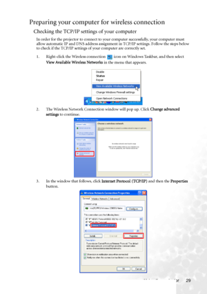 Page 37Using the projector 29
Preparing your computer for wireless connection
Checking the TCP/IP settings of your computer
In order for the projector to connect to your computer successfully, your computer must 
allow automatic IP and DNS address assignment in TCP/IP settings. Follow the steps below 
to check if the TCP/IP settings of your computer are correctly set.
1. Right-click the Wireless connection   icon on Windows Taskbar, and then select 
View Available Wireless Networks in the menu that appears.
2....