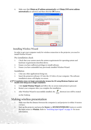 Page 38Using the projector 304. Make sure that Obtain an IP address automatically and Obtain DNS server address 
automatically are selected, and then click the OK button.
Installing Wireless Wizard
In order to get your computer ready for wireless connection to the projector, you need to 
install Wireless Wizard.
Pre-installation check
1. Check that your system meets the system requirements for operating system and 
hardware requirements described above.
2. Ensure you have sufficient privileges to install...