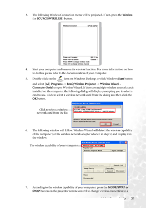 Page 39Using the projector 31 3. The following Wireless Connection menu will be projected. If not, press the Wireless 
(or SOURCE/WIRELESS) button.
4. Start your computer and turn on its wireless function. For more information on how 
to do this, please refer to the documentation of your computer.
5. Double-click on the   icon on Windows Desktop, or click Windows Start button 
and select (All) Programs -> BenQ Wireless Projector -> Wireless Wizard - 
Commuter Serial to open Wireless Wizard. If there are...