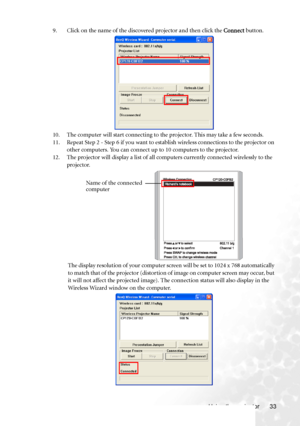 Page 41Using the projector 33 9. Click on the name of the discovered projector and then click the Connect button.
10. The computer will start connecting to the projector. This may take a few seconds.
11. Repeat Step 2 - Step 6 if you want to establish wireless connections to the projector on 
other computers. You can connect up to 10 computers to the projector.
12. The projector will display a list of all computers currently connected wirelessly to the 
projector.
The display resolution of your computer screen...