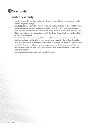 Page 64Warranty 56
Warranty
Limited warranty
BenQ warrants this product against any defects in material and workmanship, under 
normal usage and storage. 
Proof of purchase date will be required with any warranty claim. In the event this prod-
uct is found to be defective within the warranty period, BenQ’s only obligation and 
your exclusive remedy shall be replacement of any defective parts (labor included). To 
obtain warranty service, immediately notify the dealer from which you purchased the 
product of any...