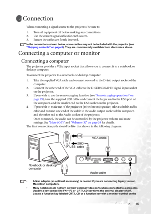 Page 21Connection 15
Connection
When connecting a signal source to the projector, be sure to:
1. Turn all equipment off before making any connections.
2. Use the correct signal cables for each source.
3. Ensure the cables are firmly inserted. 
In the connections shown below, some cables may not be included with the projector (see 
Shipping contents on page 6). They are commercially available from electronics stores.
Connecting a computer or monitor
Connecting a computer
The projector provides a VGA input socket...