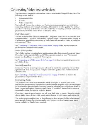 Page 23Connection 17
Connecting Video source devices
You can connect your projector to various Video source devices that provide any one of the 
following output sockets:
• Component Video
•S-Video
•Video (composite)
You need only connect the projector to a Video source device using just one of the above 
connecting methods, however each provides a different level of video quality. The method 
you choose will most likely depend upon the availability of matching terminals on both the 
projector and the Video...