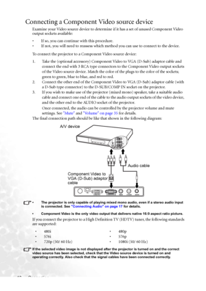 Page 24
Connection
18
Connecting a Component  Video source device
Examine your Video source device to determine if it has a set of unused Component Video 
output sockets available: 
• If so, you can continue with this procedure.
• If not, you will need to reassess which method you can use to connect to the device.
To connect the projector to a Component Video source device:
1. Take the (optional accessory) Component Video to VGA (D-Sub) adaptor cable and 
connect the end with 3 RCA type connectors  to the...