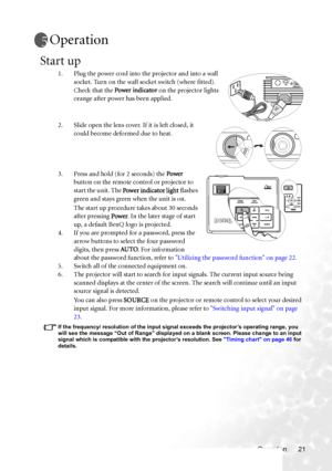 Page 27Operation 21
Operation
Start up
1. Plug the power cord into the projector and into a wall 
socket. Turn on the wall socket switch (where fitted). 
Check that the Power indicator on the projector lights 
orange after power has been applied.
2. Slide open the lens cover. If it is left closed, it 
could become deformed due to heat.
3. Press and hold (for 2 seconds) the Power 
button on the remote control or projector to 
start the unit. The Power indicator light flashes 
green and stays green when the unit...