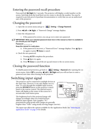 Page 29Operation 23
Entering the password recall procedure
Press and hold Right for 5 seconds. The projector will display a coded number on the 
screen. Seek help from the local BenQ service center to decode the number. You may be 
required to provide proof of purchase documentation to verify that you are an authorized 
user of the projector.
Changing the password
1. Open the on-screen menu and go to  Setting > Change Password.
2. Press Left or Right. A “Password Change” message displays.
3. Enter the old...