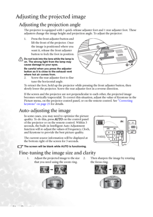 Page 30Operation 24
Adjusting the projected image
Adjusting the projection angle
The projector is equipped with 1 quick-release adjuster foot and 1 rear adjuster foot. These 
adjusters change the image height and projection angle. To adjust the projector:
1. Press the front adjuster button and 
lift the front of the projector. Once 
the image is positioned where you 
want it, release the front adjuster 
button to lock the foot in position.
Do not look into the lens while the lamp is 
on. The strong light from...