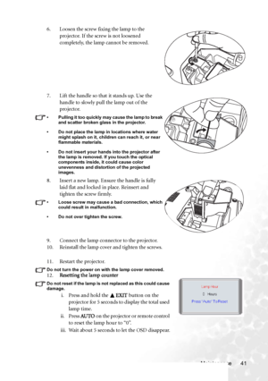 Page 47
Maintenance 41
11. Restart the projector.
Do not turn the power on with the lamp cover removed. 12.
Resetting the lamp counter  
Do not reset if the lamp is not replaced as this could cause 
damage. 
i. Press and hold the EXIT button on the 
projector for 5 seconds to display the total used 
lamp time.
ii. Press  AU TO on the projector or remote control 
to reset the lamp hour to “0”.
iii. Wait about 5 seconds to let the OSD disappear.
6. Loosen the screw fixing the lamp to the 
projector. If the screw...