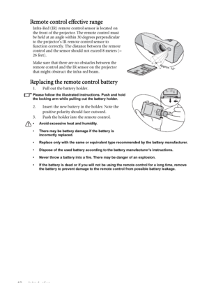 Page 12Introduction 12
Remote control effective range
Infra-Red (IR) remote control sensor is located on 
the front of the projector. The remote control must 
be held at an angle within 30 degrees perpendicular 
to the projectors IR remote control sensor to 
function correctly. The distance between the remote 
control and the sensor should not exceed 8 meters (~ 
26 feet).
Make sure that there are no obstacles between the 
remote control and the IR sensor on the projector 
that might obstruct the infra-red...