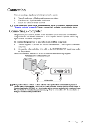 Page 17Connection 17
Connection
When connecting a signal source to the projector, be sure to:
1. Turn all equipment off before making any connections.
2. Use the correct signal cables for each source.
3. Ensure the cables are firmly inserted. 
In the connections shown below, some cables may not be included with the projector (see 
Shipping contents on page 8). They are commercially available from electronics stores.
Connecting a computer
The projector provides a VGA input socket that allows you to connect it to...