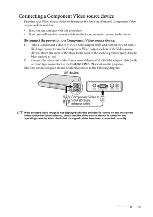 Page 19Connection 19
Connecting a Component Video source device
Examine your Video source device to determine if it has a set of unused Component Video 
output sockets available: 
• If so, you can continue with this procedure.
• If not, you will need to reassess which method you can use to connect to the device.
To connect the projector to a Component Video source device:
1. Take a Component Video to VGA (D-Sub) adaptor cable and connect the end with 3 
RCA type connectors to the Component Video output sockets...