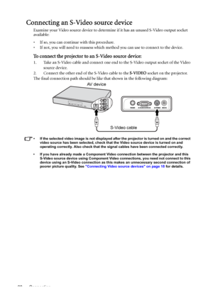 Page 20Connection 20
Connecting an S-Video source device
Examine your Video source device to determine if it has an unused S-Video output socket 
available: 
• If so, you can continue with this procedure.
• If not, you will need to reassess which method you can use to connect to the device.
To connect the projector to an S-Video source device:
1. Take an S-Video cable and connect one end to the S-Video output socket of the Video 
source device.
2. Connect the other end of the S-Video cable to the S-VIDEO socket...