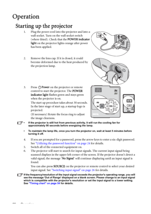 Page 22Operation 22
Operation
Starting up the projector
1. Plug the power cord into the projector and into a 
wall socket. Turn on the wall socket switch 
(where fitted). Check that the POWER indicator 
light on the projector lights orange after power 
has been applied.
2. Remove the lens cap. If it is closed, it could 
become deformed due to the heat produced by 
the projection lamp.
3. Press Power on the projector or remote 
control to start the projector. The POWER 
indicator light flashes green and stays...