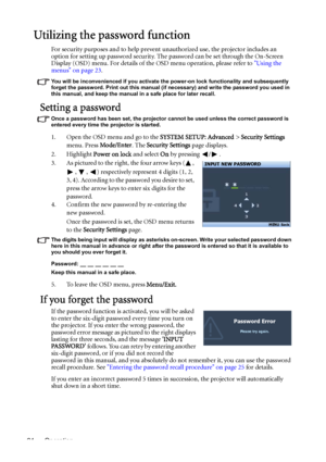 Page 24Operation 24
Utilizing the password function
For security purposes and to help prevent unauthorized use, the projector includes an 
option for setting up password security. The password can be set through the On-Screen 
Display (OSD) menu. For details of the OSD menu operation, please refer to Using the 
menus on page 23.
You will be inconvenienced if you activate the power-on lock functionality and subsequently 
forget the password. Print out this manual (if necessary) and write the password you used in...