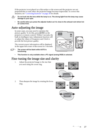 Page 27Operation 27 If the projector is not placed on a flat surface or the screen and the projector are not 
perpendicular to each other, the projected image becomes trapezoidal. To correct this 
situation, see Correcting keystone on page 28 for details.
• Do not look into the lens while the lamp is on. The strong light from the lamp may cause 
damage to your eyes.
• Be careful when you press the adjuster button as it is close to the exhaust vent where hot 
air comes from.
Auto-adjusting the image
In some...