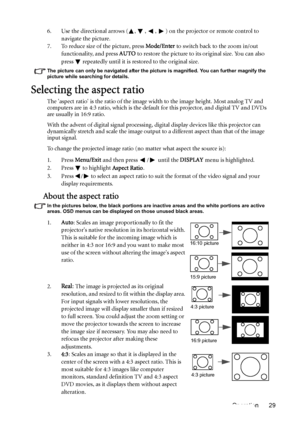 Page 29Operation 29 6. Use the directional arrows ( ,  ,  ,  ) on the projector or remote control to 
navigate the picture.
7. To reduce size of the picture, press Mode/Enter to switch back to the zoom in/out 
functionality, and press AUTO to restore the picture to its original size. You can also 
press   repeatedly until it is restored to the original size.
The picture can only be navigated after the picture is magnified. You can further magnify the 
picture while searching for details.
Selecting the aspect...