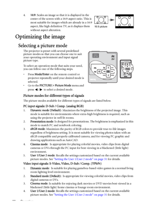 Page 30Operation 304.16:9: Scales an image so that it is displayed in the 
center of the screen with a 16:9 aspect ratio. This is 
most suitable for images which are already in a 16:9 
aspect, like high definition TV, as it displays them 
without aspect alteration.
Optimizing the image
Selecting a picture mode
The projector is preset with several predefined 
picture modes so that you can choose one to suit 
your operating environment and input signal 
picture type.
To select an operation mode that suits your...