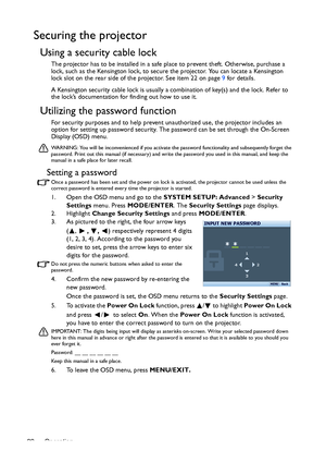 Page 22Operation 22
Securing the projector
Using a security cable lock
The projector has to be installed in a safe place to prevent theft. Otherwise, purchase a 
lock, such as the Kensington lock, to secure the projector. You can locate a Kensington 
lock slot on the rear side of the projector. See item 22 on page 9 for details.
A Kensington security cable lock is usually a combination of key(s) and the lock. Refer to 
the lock’s documentation for finding out how to use it.
Utilizing the password function
For...