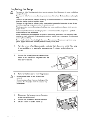 Page 50Maintenance 50
Replacing the lamp
•  To reduce the risk of electrical shock, always turn the projector off and disconnect the power cord before 
changing the lamp.
•  To reduce the risk of severe burns, allow the projector to cool for at least 45 minutes before replacing the 
lamp.
•  To reduce the risk of injuries to fingers and damage to internal components, use caution when removing 
lamp glass that has shattered into sharp pieces.
•  To reduce the risk of injuries to fingers and/or compromising image...
