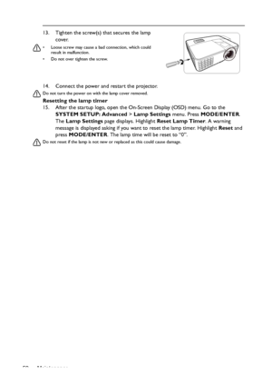 Page 52Maintenance 5214. Connect the power and restart the projector.
Do not turn the power on with the lamp cover removed. 
Resetting the lamp timer
15. After the startup logo, open the On-Screen Display (OSD) menu. Go to the 
SYSTEM SETUP: Advanced > Lamp Settings menu. Press MODE/ENTER. 
The Lamp Settings page displays. Highlight Reset Lamp Timer. A warning 
message is displayed asking if you want to reset the lamp timer. Highlight Reset and 
press MODE/ENTER. The lamp time will be reset to “0”.
Do not reset...