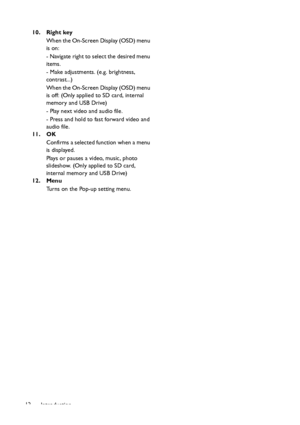 Page 12Introduction 1210. Right key
When the On-Screen Display (OSD) menu 
is on:
- Navigate right to select the desired menu 
items.
- Make adjustments. (e.g. brightness, 
contrast...)
When the On-Screen Display (OSD) menu 
is off: (Only applied to SD card, internal 
memory and USB Drive)
- Play next video and audio file.
- Press and hold to fast forward video and 
audio file.
11. OK
Confirms a selected function when a menu 
is displayed.
Plays or pauses a video, music, photo 
slideshow. (Only applied to SD...