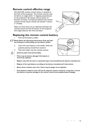 Page 13Introduction13
Remote control effective range
Infra-Red (IR) remote control sensor is located on 
the front of the projector. The remote control must 
be held at an angle within 15 degrees perpendicular 
to the projectors IR remote control sensor to 
function correctly. The distance between the remote 
control and the sensor should not exceed 7 meters 
(~ 23 feet).
Make sure that there are no obstacles between the 
remote control and the IR sensor on the projector 
that might obstruct the infra-red...