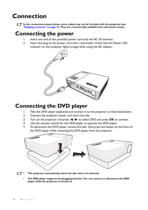 Page 16Connection 16
Connection
In the connections shown below, some cables may not be included with the projector (see 
Shipping contents on page 7). They are commercially available from electronics stores.
Connecting the power
1. Insert one end of the provided power cord into the AC IN terminal.
2. Insert the plug on the power cord into a wall outlet. Check that the Power LED 
indicator on the projector lights orange when using the AC adapter.
Connecting the DVD player
1. Take the DVD player (optional) and...