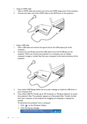Page 18Connection 18• Using an HDMI cable
1. Take an HDMI cable and connect one end to the HDMI output jack of the computer.
2. Connect the other end of the HDMI cable to the HDMI jack on the projector.
• Using a USB cable
1. Take a USB cable and connect the type A end to the USB output jack of the 
computer.
2. Connect the mini-B type end of the USB cable to the mini-B USB jack on the 
projector. When you connect the projector to a computer, you can display 
computer’s im age o r transfer files from your...