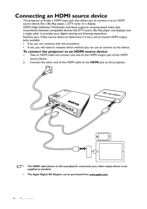 Page 20Connection 20
Connecting an HDMI source device
The projector provides a HDMI input jack that allows you to connect it to an HDMI 
source device like a Blu-Ray player, a DTV tuner or a display.
HDMI (High-Definition Multimedia Interface) supports uncompressed video data 
transmission between compatible devices like DTV tuners, Blu-Ray player and displays over 
a single cable. It provides pure digital viewing and listening experience.
Examine your Video source device to determine if it has a set of unused...