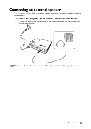 Page 23Connection23
Connecting an external speaker
You can hear sound through an external speaker instead of the internal speakers built into 
the projector.
To connect the projector to an external speaker source device:
1. Connect an appropriate stereo cable to the external speaker and the audio output 
jack on the projector.
When the audio cable is connected to the audio output jack, the speaker output is muted. 
Downloaded From projector-manual.com BenQ Manuals 