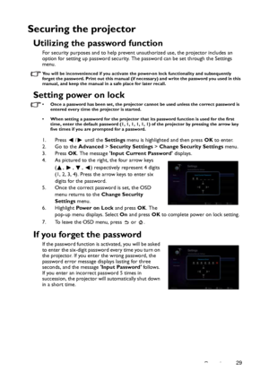 Page 29Operation29
Securing the projector
Utilizing the password function
For security purposes and to help prevent unauthorized use, the projector includes an 
option for setting up password security. The password can be set through the Settings 
menu.
You will be inconvenienced if you activate the power-on lock functionality and subsequently 
forget the password. Print out this manual (if necessary) and write the password you used in this 
manual, and keep the manual in a safe place for later recall.
Setting...