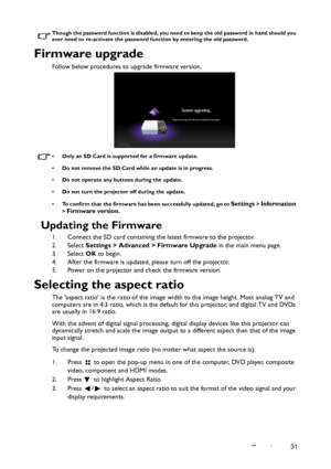 Page 31Operation31
Though the password function is disabled, you need to keep the old password in hand should you 
ever need to re-activate the password function by entering the old password.
Firmware upgrade
Follow below procedures to upgrade firmware version. 
• Only an SD Card is supported for a firmware update. 
• Do not remove the SD Card while an update is in progress. 
• Do not operate any buttons during the update. 
• Do not turn the projector off during the update. 
• To confirm that the firmware has...