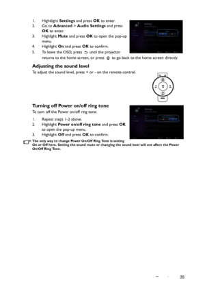 Page 35Operation35 1. Hightlight Settings and press OK to enter.
2. Go to Advanced > Audio Settings and press 
OK to enter.
3. Highlight Mute and press OK to open the pop-up 
menu.
4. Highlight On and press OK to confirm.
5. To leave the OSD, press   until the projector 
returns to the home screen, or press   to go back to the home screen directly.
Adjusting the sound level
To adjust the sound level, press + or - on the remote control.
Turning off Power on/off ring tone
To turn off the Power on/off ring tone:...