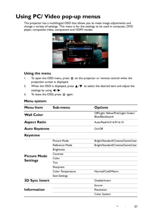 Page 37Operation37
Using PC/ Video pop-up menus
The projector has a multilingual OSD that allows you to make image adjustments and 
change a variety of settings. This menu is for the settings to be used in computer, DVD 
player, composite video, component and HDMI modes.
Using the menu
1. To open the OSD menu, press   on the projector or remote control when the 
projection screen is displayed.
2. When the OSD is displayed, press  /  to select the desired item and adjust the 
settings by using  / .
3. To leave...