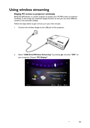 Page 53Operation53
Using wireless streaming
Display PC screen to projector wirelessly
BenQ EZ QPresenter is a power program to project your PC/NB screen to projector 
wirelessly. It also brings you extension display function so that you can show different 
content in the secondary display.
Follow the steps below to get it all set up in just a few minutes. 
1. Connect the wireless dongle to the USB jack of the projector.
2. Select “USB Drive/Wireless Streaming” by pressing    and press “OK” on 
your projector....