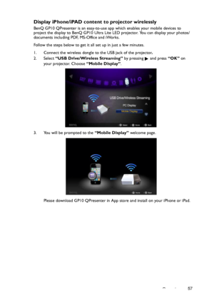 Page 57Operation57
Display iPhone/iPAD content to projector wirelessly
BenQ GP10 QPresenter is an easy-to-use app which enables your mobile devices to 
project the display to BenQ GP10 Ultra Lite LED projector. You can display your photos/
documents including PDF, MS-Office and iWorks. 
Follow the steps below to get it all set up in just a few minutes.
1. Connect the wireless dongle to the USB jack of the projector.
2. Select “USB Drive/Wireless Streaming” by pressing   and press “OK” on 
your projector. Choose...