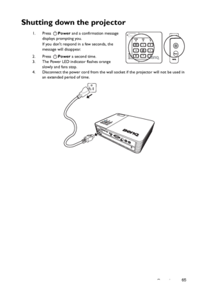 Page 65Operation65
Shutting down the projector
1. Press Power and a confirmation message 
displays prompting you. 
If you dont respond in a few seconds, the 
message will disappear.
2. Press Power a second time. 
3. The Power LED indicator flashes orange 
slowly and fans stop.
4. Disconnect the power cord from the wall socket if the projector will not be used in 
an extended period of time.II
II
Downloaded From projector-manual.com BenQ Manuals 