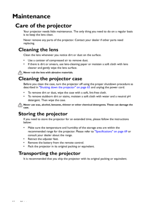 Page 66Maintenance 66
Maintenance
Care of the projector
Your projector needs little maintenance. The only thing you need to do on a regular basis 
is to keep the lens clean.
Never remove any parts of the projector. Contact your dealer if other parts need 
replacing.
Cleaning the lens
Clean the lens whenever you notice dirt or dust on the surface. 
• Use a canister of compressed air to remove dust. 
• If there is dirt or smears, use lens-cleaning paper or moisten a soft cloth with lens 
cleaner and gently wipe...