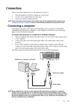 Page 15Connection 15
Connection
When connecting a signal source to the projector, be sure to:
1. Turn all equipment off before making any connections.
2. Use the correct signal cables for each source.
3. Ensure the cables are firmly inserted. 
In the connections shown below, some cables may not be included with the projector (see 
Shipping contents on page 8). They are commercially available from electronics stores.
Connecting a computer
The projector provides a VGA input socket that allows you to connect it to...