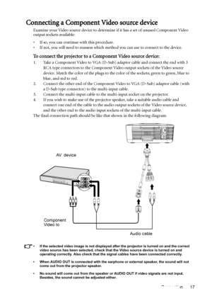 Page 17Connection 17
Connecting a Component Video source device
Examine your Video source device to determine if it has a set of unused Component Video 
output sockets available: 
• If so, you can continue with this procedure.
• If not, you will need to reassess which method you can use to connect to the device.
To connect the projector to a Component Video source device:
1. Take a Component Video to VGA (D-Sub) adaptor cable and connect the end with 3 
RCA type connectors to the Component Video output sockets...