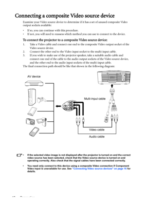 Page 18Connection 18
Connecting a composite Video source device
Examine your Video source device to determine if it has a set of unused composite Video 
output sockets available: 
• If so, you can continue with this procedure.
• If not, you will need to reassess which method you can use to connect to the device.
To connect the projector to a composite Video source device:
1. Take a Video cable and connect one end to the composite Video output socket of the 
Video source device.
2. Connect the other end to the...