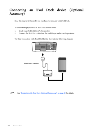Page 20Connection 20
Connecting an iPod Dock device (Optional
Accessory)
Read this chapter if the model you purchased is included with iPod Dock.
To connect the projector to an iPod Dock source device
1. Dock your iPod to fit the iPod connector.
2. Connect the iPod Dock cable into the multi-input socket on the projector.
The final connection path should be like that shown in the following diagram:
•See Projection with iPod Dock (Optional Accessory) on page 51 for details.
iPod Dock device
Downloaded From...