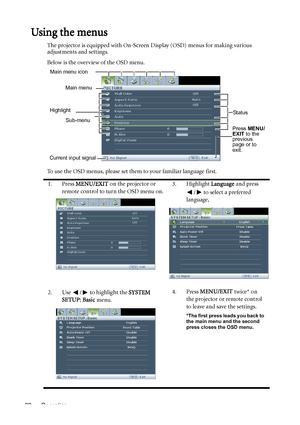Page 22Operation 22
Using the menus
The projector is equipped with On-Screen Display (OSD) menus for making various 
adjustments and settings.
Below is the overview of the OSD menu.
To use the OSD menus, please set them to your familiar language first.
1. Press MENU/EXIT on the projector or 
remote control to turn the OSD menu on.3. Highlight Language and press 
/  to select a preferred 
language.
2. Use  /  to highlight the SYSTEM 
SETUP: Basic menu.4. Press MENU/EXIT twice* on 
the projector or remote control...