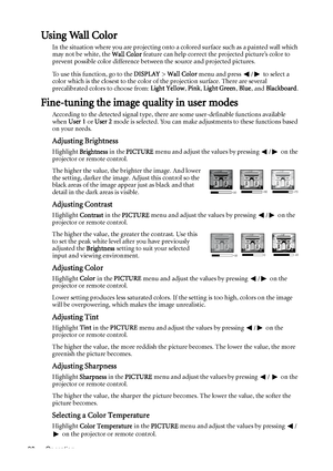 Page 30Operation 30
Using Wall Color
In the situation where you are projecting onto a colored surface such as a painted wall which 
may not be white, the Wall Color feature can help correct the projected picture’s color to 
prevent possible color difference between the source and projected pictures.
To use this function, go to the DISPLAY > Wall Color menu and press  /  to select a 
color which is the closest to the color of the projection surface. There are several 
precalibrated colors to choose from: Light...