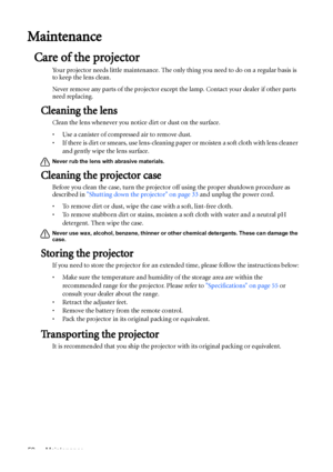 Page 52Maintenance 52
Maintenance
Care of the projector
Your projector needs little maintenance. The only thing you need to do on a regular basis is 
to keep the lens clean.
Never remove any parts of the projector except the lamp. Contact your dealer if other parts 
need replacing.
Cleaning the lens
Clean the lens whenever you notice dirt or dust on the surface. 
• Use a canister of compressed air to remove dust. 
• If there is dirt or smears, use lens-cleaning paper or moisten a soft cloth with lens cleaner...