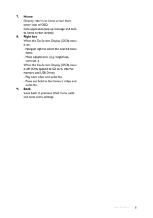 Page 11Introduction11 7. Home
Directly returns to home screen from 
lower level of OSD.
Exits application/pop-up message and back 
to home screen directly.
8. Right key
When the On-Screen Display (OSD) menu 
is on:
- Navigate right to select the desired menu 
items.
- Make adjustments. (e.g. brightness, 
contrast...)
When the On-Screen Display (OSD) menu 
is off: (Only applied to SD card, internal 
memory and USB Drive)
- Play next video and audio file.
- Press and hold to fast forward video and 
audio file.
9....