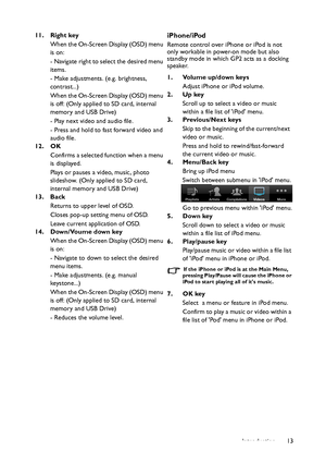 Page 13Introduction13 11. Right key
When the On-Screen Display (OSD) menu 
is on:
- Navigate right to select the desired menu 
items.
- Make adjustments. (e.g. brightness, 
contrast...)
When the On-Screen Display (OSD) menu 
is off: (Only applied to SD card, internal 
memory and USB Drive)
- Play next video and audio file.
- Press and hold to fast forward video and 
audio file.
12. OK
Confirms a selected function when a menu 
is displayed.
Plays or pauses a video, music, photo 
slideshow. (Only applied to SD...