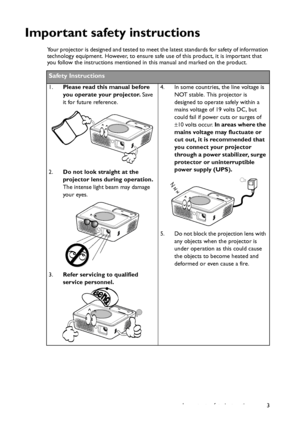 Page 3Important safety instructions 3
Important safety instructions
Your projector is designed and tested to meet the latest standards for safety of information 
technology equipment. However, to ensure safe use of this product, it is important that 
you follow the instructions mentioned in this manual and marked on the product. 
Safety Instructions
1.Please read this manual before 
you operate your projector. Save 
it for future reference. 
2.Do not look straight at the 
projector lens during operation. 
The...