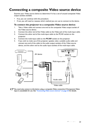 Page 23Connection23
Connecting a composite Video source device
Examine your Video source device to determine if it has a set of unused composite Video 
output sockets available: 
• If so, you can continue with this procedure.
• If not, you will need to reassess which method you can use to connect to the device.
To connect the projector to a composite Video source device:
1. Take a Video cable and connect one end to the composite Video output socket of 
the Video source device.
2. Connect the other end of the...