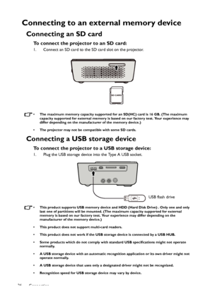 Page 26Connection 26
Connecting to an external memory device
Connecting an SD card
To connect the projector to an SD card:
1. Connect an SD card to the SD card slot on the projector.
• The maximum memory capacity supported for an SD(HC) card is 16 GB. (The maximum 
capacity supported for external memory is based on our factory test. Your experience may 
differ depending on the manufacturer of the memory device.)
• The projector may not be compatible with some SD cards.
Connecting a USB storage device
To connect...